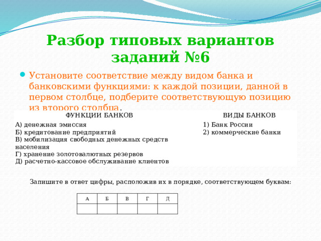 Разбор типовых вариантов заданий №6 Установите соответствие между видом банка и банковскими функциями: к каждой позиции, данной в первом столбце, подберите соответствующую позицию из второго столбца . ФУНКЦИИ БАНКОВ А) денежная эмиссия     ВИДЫ БАНКОВ Б) кредитование предприятий 1) Банк России В) мобилизация свободных денежных средств населения Г) хранение золотовалютных резервов 2) коммерческие банки Д) расчетно-кассовое обслуживание клиентов Запишите в ответ цифры, расположив их в порядке, соответствующем буквам:               A   Б В   Г   Д     