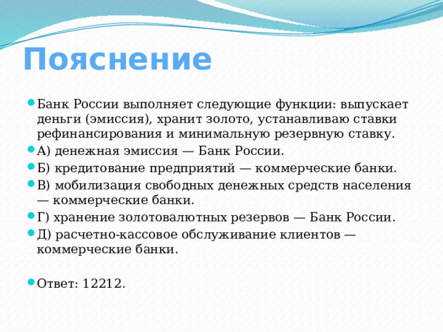 Пояснение Банк России выполняет следующие функции: выпускает деньги (эмиссия), хранит золото, устанавливаю ставки рефинансирования и минимальную резервную ставку. А) денежная эмиссия — Банк России. Б) кредитование предприятий — коммерческие банки. В) мобилизация свободных денежных средств населения — коммерческие банки. Г) хранение золотовалютных резервов — Банк России. Д) расчетно-кассовое обслуживание клиентов — коммерческие банки. Ответ: 12212. 