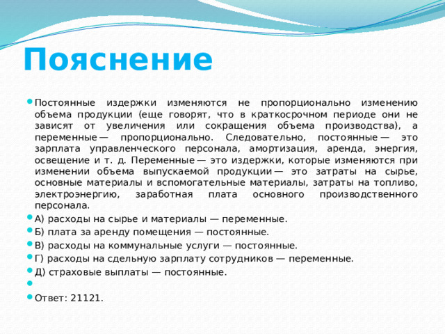 Пояснение Постоянные издержки изменяются не пропорционально изменению объема продукции (еще говорят, что в краткосрочном периоде они не зависят от увеличения или сокращения объема производства), а переменные — пропорционально. Следовательно, постоянные — это зарплата управленческого персонала, амортизация, аренда, энергия, освещение и т. д. Переменные — это издержки, которые изменяются при изменении объема выпускаемой продукции — это затраты на сырье, основные материалы и вспомогательные материалы, затраты на топливо, электроэнергию, заработная плата основного производственного персонала. A) расходы на сырье и материалы — переменные. Б) плата за аренду помещения — постоянные. B) расходы на коммунальные услуги — постоянные. Г) расходы на сдельную зарплату сотрудников — переменные. Д) страховые выплаты — постоянные.   Ответ: 21121. 