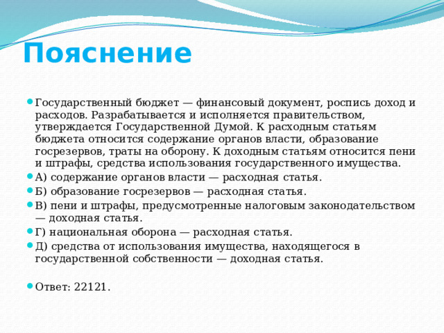 Пояснение Государственный бюджет — финансовый документ, роспись доход и расходов. Разрабатывается и исполняется правительством, утверждается Государственной Думой. К расходным статьям бюджета относится содержание органов власти, образование госрезервов, траты на оборону. К доходным статьям относится пени и штрафы, средства использования государственного имущества. А) содержание органов власти — расходная статья. Б) образование госрезервов — расходная статья. В) пени и штрафы, предусмотренные налоговым законодательством — доходная статья. Г) национальная оборона — расходная статья. Д) средства от использования имущества, находящегося в государственной собственности — доходная статья. Ответ: 22121. 