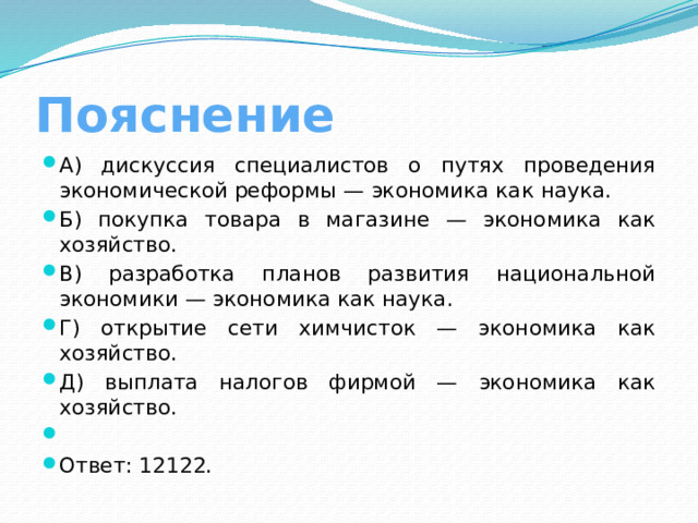 Пояснение А) дискуссия специалистов о путях проведения экономической реформы — экономика как наука. Б) покупка товара в магазине — экономика как хозяйство. В) разработка планов развития национальной экономики — экономика как наука. Г) открытие сети химчисток — экономика как хозяйство. Д) выплата налогов фирмой — экономика как хозяйство.   Ответ: 12122. 
