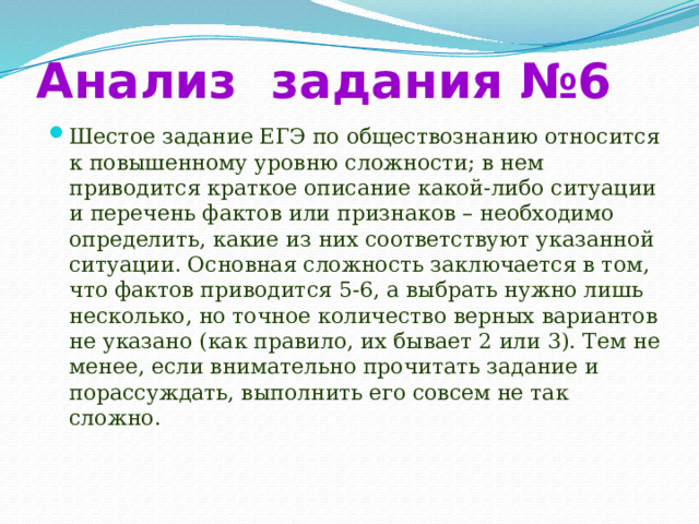 Анализ задания №6 Шестое задание ЕГЭ по обществознанию относится к повышенному уровню сложности; в нем приводится краткое описание какой-либо ситуации и перечень фактов или признаков – необходимо определить, какие из них соответствуют указанной ситуации. Основная сложность заключается в том, что фактов приводится 5-6, а выбрать нужно лишь несколько, но точное количество верных вариантов не указано (как правило, их бывает 2 или 3). Тем не менее, если внимательно прочитать задание и порассуждать, выполнить его совсем не так сложно. 