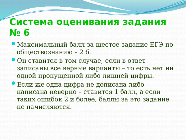 Система оценивания задания № 6 Максимальный балл за шестое задание ЕГЭ по обществознанию – 2 б. Он ставится в том случае, если в ответ записаны все верные варианты – то есть нет ни одной пропущенной либо лишней цифры. Если же одна цифра не дописана либо написана неверно – ставится 1 балл, а если таких ошибок 2 и более, баллы за это задание не начисляются.   