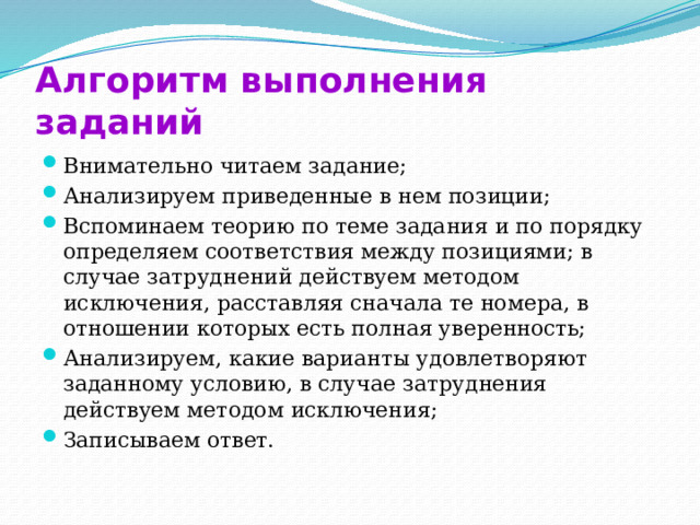 Алгоритм выполнения заданий Внимательно читаем задание; Анализируем приведенные в нем позиции; Вспоминаем теорию по теме задания и по порядку определяем соответствия между позициями; в случае затруднений действуем методом исключения, расставляя сначала те номера, в отношении которых есть полная уверенность; Анализируем, какие варианты удовлетворяют заданному условию, в случае затруднения действуем методом исключения; Записываем ответ. 