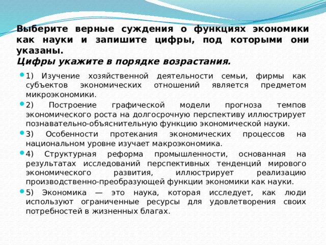 Выберите верные суждения о функциях экономики как науки и запишите цифры, под которыми они указаны.  Цифры укажите в порядке возрастания. 1) Изучение хозяйственной деятельности семьи, фирмы как субъектов экономических отношений является предметом микроэкономики. 2) Построение графической модели прогноза темпов экономического роста на долгосрочную перспективу иллюстрирует познавательно-объяснительную функцию экономической науки. 3) Особенности протекания экономических процессов на национальном уровне изучает макроэкономика. 4) Структурная реформа промышленности, основанная на результатах исследований перспективных тенденций мирового экономического развития, иллюстрирует реализацию производственно-преобразующей функции экономики как науки. 5) Экономика — это наука, которая исследует, как люди используют ограниченные ресурсы для удовлетворения своих потребностей в жизненных благах. 