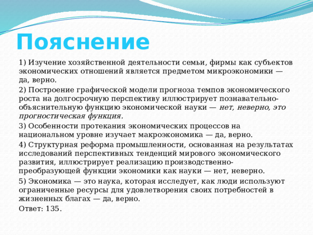 Пояснение 1) Изучение хозяйственной деятельности семьи, фирмы как субъектов экономических отношений является предметом микроэкономики — да, верно. 2) Построение графической модели прогноза темпов экономического роста на долгосрочную перспективу иллюстрирует познавательно-объяснительную функцию экономической науки —  нет, неверно, это прогностическая функция. 3) Особенности протекания экономических процессов на национальном уровне изучает макроэкономика — да, верно. 4) Структурная реформа промышленности, основанная на результатах исследований перспективных тенденций мирового экономического развития, иллюстрирует реализацию производственно-преобразующей функции экономики как науки — нет, неверно. 5) Экономика — это наука, которая исследует, как люди используют ограниченные ресурсы для удовлетворения своих потребностей в жизненных благах — да, верно. Ответ: 135. 