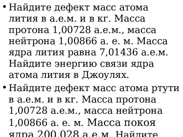 Найдите дефект масс атома лития в а.е.м. и в кг. Масса протона 1,00728 а.е.м., масса нейтрона 1,00866 а. е. м. Масса ядра лития равна 7,01436 а.е.м. Найдите энергию связи ядра атома лития в Джоулях. Найдите дефект масс атома ртути в а.е.м. и в кг. Масса протона 1,00728 а.е.м., масса нейтрона 1,00866 а. е. м. Масса покоя ядра 200,028 а.е.м. Найдите энергию связи ядра атома ртути в Джоулях. 