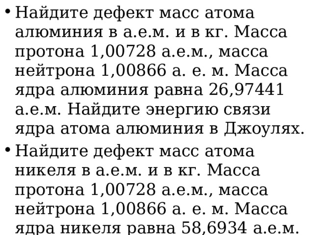 Найдите дефект масс атома алюминия в а.е.м. и в кг. Масса протона 1,00728 а.е.м., масса нейтрона 1,00866 а. е. м. Масса ядра алюминия равна 26,97441 а.е.м. Найдите энергию связи ядра атома алюминия в Джоулях. Найдите дефект масс атома никеля в а.е.м. и в кг. Масса протона 1,00728 а.е.м., масса нейтрона 1,00866 а. е. м. Масса ядра никеля равна 58,6934 а.е.м. Найдите энергию связи ядра атома никеля в Джоулях. 