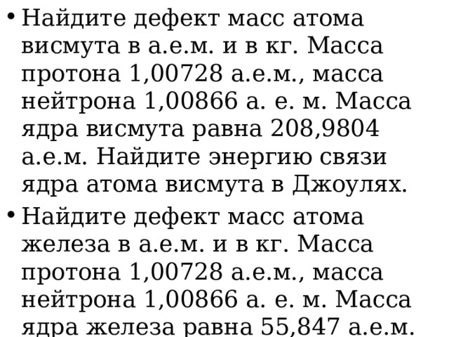 Найдите дефект масс атома висмута в а.е.м. и в кг. Масса протона 1,00728 а.е.м., масса нейтрона 1,00866 а. е. м. Масса ядра висмута равна 208,9804 а.е.м. Найдите энергию связи ядра атома висмута в Джоулях. Найдите дефект масс атома железа в а.е.м. и в кг. Масса протона 1,00728 а.е.м., масса нейтрона 1,00866 а. е. м. Масса ядра железа равна 55,847 а.е.м. Найдите энергию связи ядра атома железа в Джоулях. 