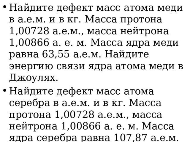 Найдите дефект масс атома меди в а.е.м. и в кг. Масса протона 1,00728 а.е.м., масса нейтрона 1,00866 а. е. м. Масса ядра меди равна 63,55 а.е.м. Найдите энергию связи ядра атома меди в Джоулях. Найдите дефект масс атома серебра в а.е.м. и в кг. Масса протона 1,00728 а.е.м., масса нейтрона 1,00866 а. е. м. Масса ядра серебра равна 107,87 а.е.м. Найдите энергию связи ядра атома серебра в Джоулях. 
