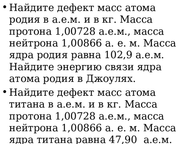 Найдите дефект масс атома родия в а.е.м. и в кг. Масса протона 1,00728 а.е.м., масса нейтрона 1,00866 а. е. м. Масса ядра родия равна 102,9 а.е.м. Найдите энергию связи ядра атома родия в Джоулях. Найдите дефект масс атома титана в а.е.м. и в кг. Масса протона 1,00728 а.е.м., масса нейтрона 1,00866 а. е. м. Масса ядра титана равна 47,90 а.е.м. Найдите энергию связи ядра атома титана в Джоулях. 