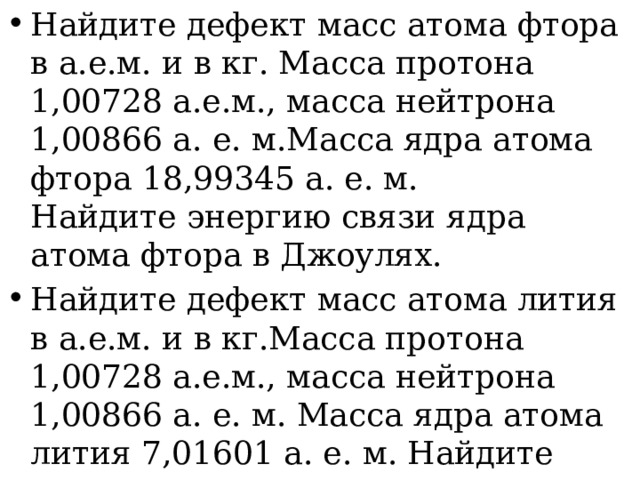 Найдите дефект масс атома фтора в а.е.м. и в кг. Масса протона 1,00728 а.е.м., масса нейтрона 1,00866 а. е. м.Масса ядра атома фтора 18,99345 а. е. м. Найдите энергию связи ядра атома фтора в Джоулях. Найдите дефект масс атома лития в а.е.м. и в кг.Масса протона 1,00728 а.е.м., масса нейтрона 1,00866 а. е. м. Масса ядра атома лития 7,01601 а. е. м. Найдите энергию связи ядра атома лития в Джоулях. 