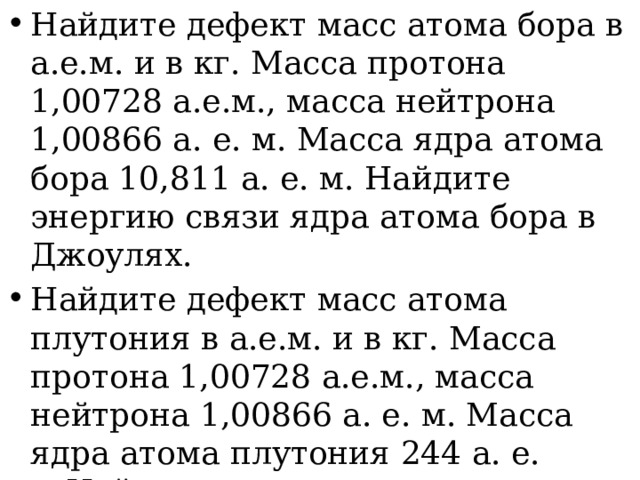 Найдите дефект масс атома бора в а.е.м. и в кг. Масса протона 1,00728 а.е.м., масса нейтрона 1,00866 а. е. м. Масса ядра атома бора 10,811 а. е. м. Найдите энергию связи ядра атома бора в Джоулях. Найдите дефект масс атома плутония в а.е.м. и в кг. Масса протона 1,00728 а.е.м., масса нейтрона 1,00866 а. е. м. Масса ядра атома плутония 244 а. е. м.Найдите энергию связи ядра атома плутония в Джоулях. 