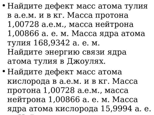 Найдите дефект масс атома тулия в а.е.м. и в кг. Масса протона 1,00728 а.е.м., масса нейтрона 1,00866 а. е. м. Масса ядра атома тулия 168,9342 а. е. м. Найдите энергию связи ядра атома тулия в Джоулях. Найдите дефект масс атома кислорода в а.е.м. и в кг. Масса протона 1,00728 а.е.м., масса нейтрона 1,00866 а. е. м. Масса ядра атома кислорода 15,9994 а. е. м. Найдите энергию связи ядра атома кислорода в Джоулях. 