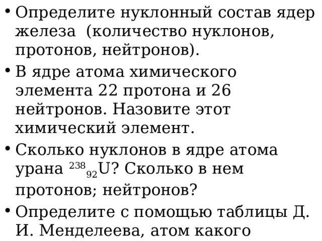 Определите нуклонный состав ядер железа  (количество нуклонов, протонов, нейтронов). В ядре атома химического элемента 22 протона и 26 нейтронов. Назовите этот химический элемент. Сколько нуклонов в ядре атома урана  238 92 U? Сколько в нем протонов; нейтронов? Определите с помощью таблицы Д. И. Менделеева, атом какого химического элемента имеет: а) 4 протона в ядре; б) 8 электронов. 