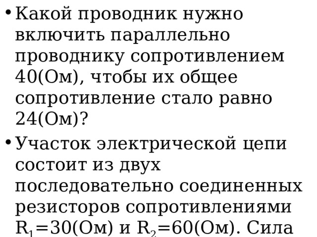 Какой проводник нужно включить параллельно проводнику сопротивлением 40(Ом), чтобы их общее сопротивление стало равно 24(Ом)? Участок электрической цепи состоит из двух последовательно соединенных резисторов сопротивлениями R 1 =30(Ом) и R 2 =60(Ом). Сила тока во втором резисторе I 2 =1,2А. Определите напряжение на всем участке цепи. 