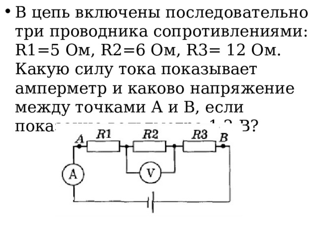 В цепь включены последовательно три проводника сопротивлениями: R1=5 Ом, R2=6 Ом, R3= 12 Ом. Какую силу тока показывает амперметр и каково напряжение между точками А и В, если показание вольтметра 1,2 В? 