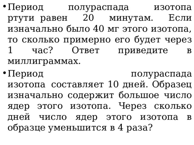 Период полураспада изотопа ртути  равен 20 минутам. Если изначально было 40 мг этого изотопа, то сколько примерно его будет через 1 час? Ответ приведите в миллиграммах. Период полураспада изотопа  составляет 10 дней. Образец изначально содержит большое число ядер этого изотопа. Через сколько дней число ядер этого изотопа в образце уменьшится в 4 раза? 