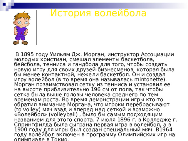 История волейбола  В 1895 году Уильям Дж. Морган, инструктор Ассоциации молодых христиан, смешал элементы баскетбола, бейсбола, тенниса и гандбола для того, чтобы создать новую игру для своих друзей-бизнесменов, которая была бы менее контактной, нежели баскетбол. Он и создал игру волейбол (в то время она называлась mintonette). Морган позаимствовал сетку из тенниса и установил ее на высоте приблизительно 196 см от пола, так чтобы сетка была выше головы человека среднего по тем временам роста. Во время демонстрации игры кто-то обратил внимание Моргана, что игроки перебрасывают (to volley) мяч взад и вперед над сеткой и возможно «Волейбол» (volleyball) , было бы самым подходящим названием для этого спорта. 7 июля 1896 г. в Колледже г. Спрингфилда была сыграна первая игра в волейбол, а в 1900 году для игры был создан специальный мяч. В1964 году волейбол включен в программу Олимпийских игр на олимпиаде в Токио. 