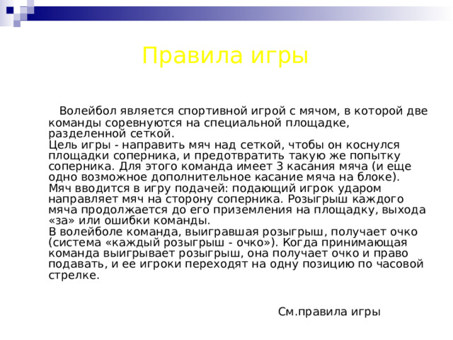 Правила игры  Волейбол является спортивной игрой с мячом, в которой две команды соревнуются на специальной площадке, разделенной сеткой.  Цель игры - направить мяч над сеткой, чтобы он коснулся площадки соперника, и предотвратить такую же попытку соперника. Для этого команда имеет 3 касания мяча (и еще одно возможное дополнительное касание мяча на блоке).  Мяч вводится в игру подачей: подающий игрок ударом направляет мяч на сторону соперника. Розыгрыш каждого мяча продолжается до его приземления на площадку, выхода «за» или ошибки команды.  В волейболе команда, выигравшая розыгрыш, получает очко (система «каждый розыгрыш - очко»). Когда принимающая команда выигрывает розыгрыш, она получает очко и право подавать, и ее игроки переходят на одну позицию по часовой стрелке.     См.правила игры 