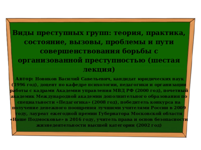  Виды преступных групп: теория, практика, состояние, вызовы, проблемы и пути совершенствования борьбы с организованной преступностью (шестая лекция)  Автор: Новиков Василий Савельевич, кандидат юридических наук (1996 год), доцент по кафедре психологии, педагогики и организации работы с кадрами Академии управления МВД РФ (2000 год), почетный академик Международной академии дополнительного образования по специальности «Педагогика» (2008 год), победитель конкурса на получение денежного поощрения лучшими учителями России в 2009 году, лауреат ежегодной премии Губернатора Московской области «Наше Подмосковье» в 2016 году, учитель права и основ безопасности жизнедеятельности высшей категории (2002 год)  