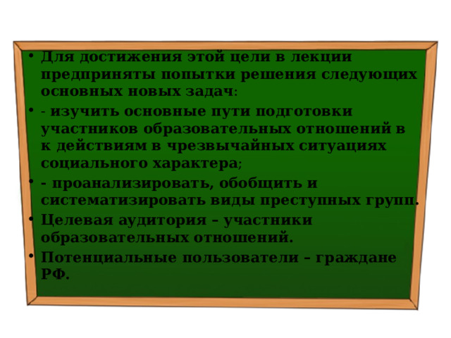 Для достижения этой цели в лекции предприняты попытки решения следующих основных новых задач : - изучить  основные пути подготовки участников образовательных отношений в к действиям в чрезвычайных ситуациях социального характера ; - проанализировать, обобщить и систематизировать виды преступных групп. Целевая аудитория – участники образовательных отношений. Потенциальные пользователи – граждане РФ. 