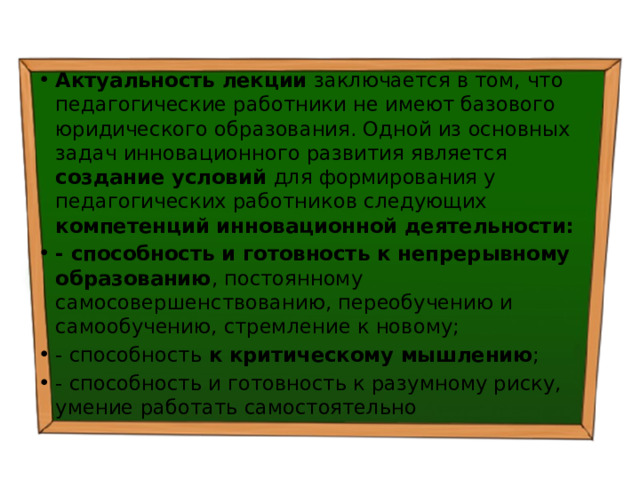 Актуальность лекции заключается в том, что педагогические работники не имеют базового юридического образования. Одной из основных задач инновационного развития является создание условий для формирования у педагогических работников следующих компетенций инновационной деятельности: - способность и готовность к непрерывному образованию , постоянному самосовершенствованию, переобучению и самообучению, стремление к новому; - способность к критическому мышлению ; - способность и готовность к разумному риску, умение работать самостоятельно 