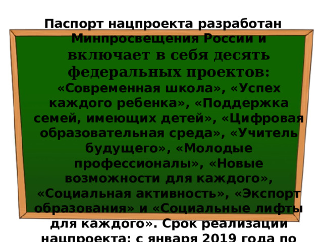 Паспорт нацпроекта разработан Минпросвещения России и  включает в себя десять федеральных проектов: «Современная школа», «Успех каждого ребенка», «Поддержка семей, имеющих детей», «Цифровая образовательная среда», «Учитель будущего», «Молодые профессионалы», «Новые возможности для каждого», «Социальная активность», «Экспорт образования» и «Социальные лифты для каждого». Срок реализации нацпроекта: с января 2019 года по 2024 год (включительно). 