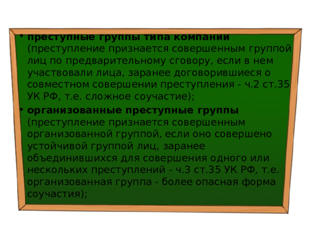 преступные группы типа компании (преступление признается совершенным группой лиц по предварительному сговору, если в нем участвовали лица, заранее договорившиеся о совместном совершении преступления - ч.2 ст.35 УК РФ, т.е. сложное соучастие); организованные преступные группы (преступление признается совершенным организованной группой, если оно совершено устойчивой группой лиц, заранее объединившихся для совершения одного или нескольких преступлений - ч.3 ст.35 УК РФ, т.е. организованная группа - более опасная форма соучастия); 