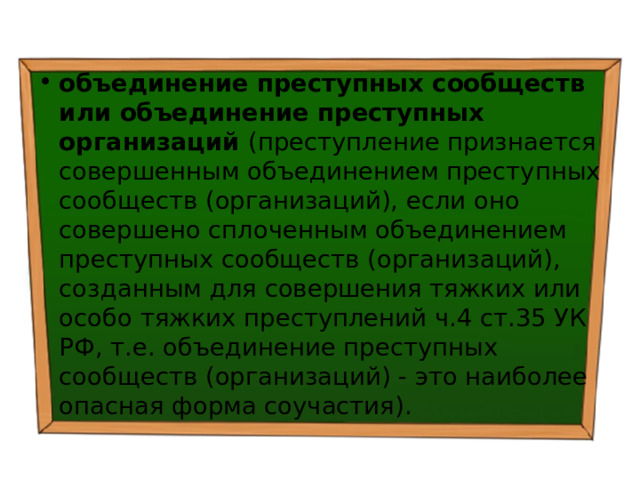 объединение преступных сообществ или объединение преступных организаций (преступление признается совершенным объединением преступных сообществ (организаций), если оно совершено сплоченным объединением преступных сообществ (организаций), созданным для совершения тяжких или особо тяжких преступлений ч.4 ст.35 УК РФ, т.е. объединение преступных сообществ (организаций) - это наиболее опасная форма соучастия). 