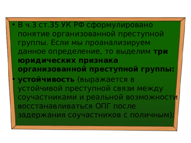 В ч.3 ст.35 УК РФ сформулировано понятие организованной преступной группы. Если мы проанализируем данное определение, то выделим три юридических признака организованной преступной группы: устойчивость (выражается в устойчивой преступной связи между соучастниками и реальной возможности восстанавливаться ОПГ после задержания соучастников с поличным); 