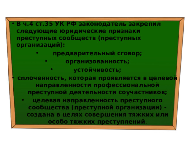 В ч.4 ст.35 УК РФ законодатель закрепил следующие юридические  признаки преступных сообществ (преступных организаций): предварительный сговор; организованность; устойчивость; сплоченность, которая проявляется в целевой направленности профессиональной преступной деятельности соучастников; целевая направленность преступного сообщества (преступной организации) - создана в целях совершения тяжких или особо тяжких преступлений . 