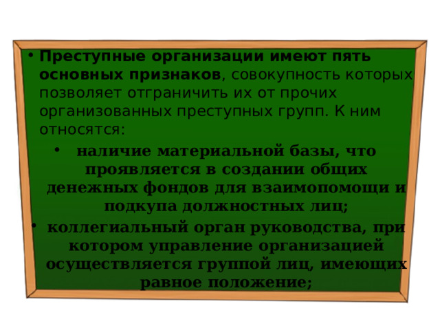 Преступные организации имеют пять основных признаков , совокупность которых позволяет отграничить их от прочих организованных преступных групп. К ним относятся: наличие материальной базы, что проявляется в создании общих денежных фондов для взаимопомощи и подкупа должностных лиц; коллегиальный орган руководства, при котором управление организацией осуществляется группой лиц, имеющих равное положение; 