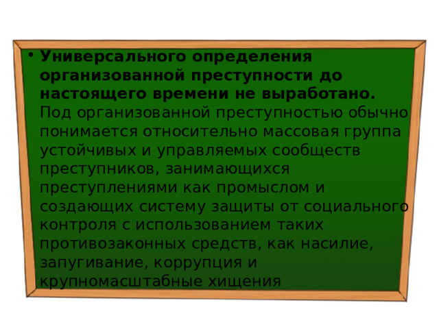 Универсального определения организованной преступности до настоящего времени не выработано. Под организованной преступностью обычно понимается относительно массовая группа устойчивых и управляемых сообществ преступников, занимающихся преступлениями как промыслом и создающих систему защиты от социального контроля с использованием таких противозаконных средств, как насилие, запугивание, коррупция и крупномасштабные хищения 