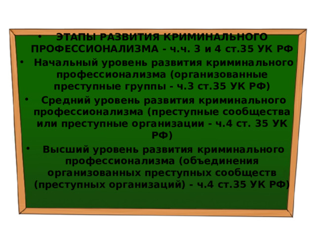 ЭТАПЫ РАЗВИТИЯ КРИМИНАЛЬНОГО ПРОФЕССИОНАЛИЗМА - ч.ч. 3 и 4 ст.35 УК РФ   Начальный уровень развития криминального профессионализма (организованные преступные группы - ч.3 ст.35 УК РФ)   Средний уровень развития криминального профессионализма (преступные сообщества или преступные организации - ч.4 ст. 35 УК РФ)   Высший уровень развития криминального профессионализма (объединения организованных преступных сообществ (преступных организаций) - ч.4 ст.35 УК РФ) 