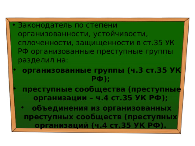 Законодатель по степени организованности, устойчивости, сплоченности, защищенности в ст.35 УК РФ организованные преступные группы разделил на:  организованные группы (ч.3 ст.35 УК РФ);  преступные сообщества (преступные организации – ч.4 ст.35 УК РФ);  объединения из организованных преступных сообществ (преступных организаций (ч.4 ст.35 УК РФ). 