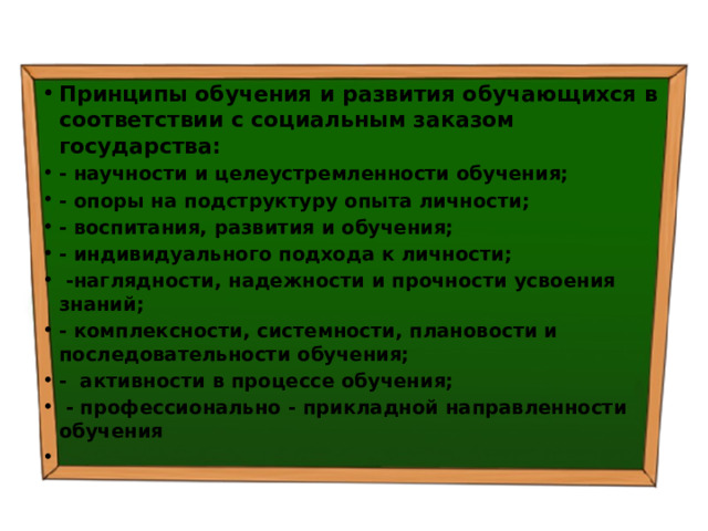 Принципы обучения и развития обучающихся в соответствии с социальным заказом государства: - научности и целеустремленности обучения; - опоры на подструктуру опыта личности; - воспитания, развития и обучения; - индивидуального подхода к личности;  -наглядности, надежности и прочности усвоения знаний; - комплексности, системности, плановости и последовательности обучения; - активности в процессе обучения;  - профессионально - прикладной направленности обучения   