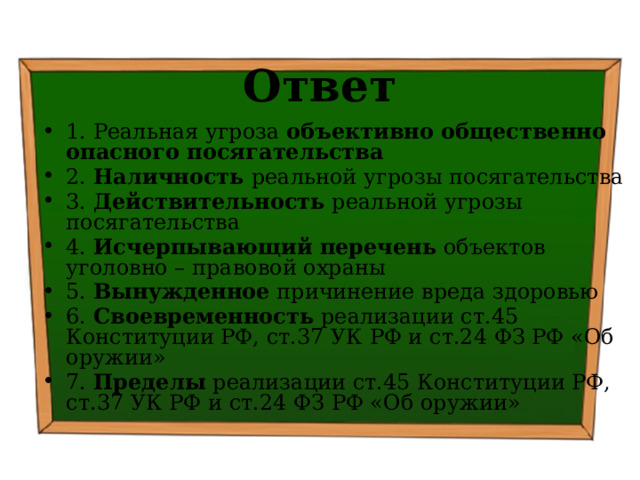 Ответ 1. Реальная угроза объективно общественно опасного посягательства 2. Наличность реальной угрозы посягательства 3. Действительность реальной угрозы посягательства 4. Исчерпывающий перечень объектов уголовно – правовой охраны 5. Вынужденное причинение вреда здоровью 6. Своевременность реализации ст.45 Конституции РФ, ст.37 УК РФ и ст.24 ФЗ РФ «Об оружии» 7. Пределы реализации ст.45 Конституции РФ, ст.37 УК РФ и ст.24 ФЗ РФ «Об оружии» 