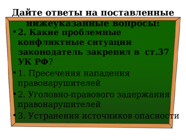 Дайте ответы на поставленные нижеуказанные вопросы: 2. Какие проблемные конфликтные ситуации законодатель закрепил в  ст.37 УК РФ ? ⁭ 1. Пресечения нападения правонарушителей ⁭ 2. Уголовно-правового задержания правонарушителей ⁭ 3. Устранения источников опасности 