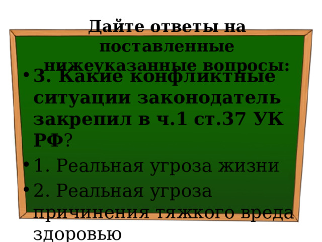 Дайте ответы на поставленные нижеуказанные вопросы: 3. Какие конфликтные ситуации законодатель закрепил в  ч.1  ст.37 УК РФ ? 1. Реальная угроза жизни 2. Реальная угроза причинения тяжкого вреда здоровью 