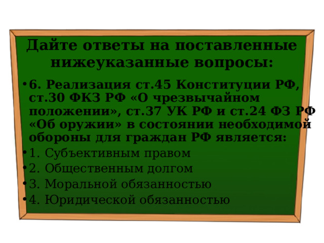 Дайте ответы на поставленные нижеуказанные вопросы: 6. Реализация ст.45 Конституции РФ, ст.30 ФКЗ РФ «О чрезвычайном положении», ст.37 УК РФ и ст.24 ФЗ РФ «Об оружии» в состоянии необходимой обороны для граждан РФ является: 1. Субъективным правом ⁭ 2. Общественным долгом ⁭ 3. Моральной обязанностью ⁭ 4. Юридической обязанностью 