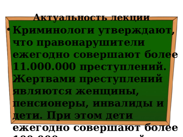 Актуальность лекции Криминологи утверждают, что правонарушители ежегодно совершают более 11.000.000 преступлений. Жертвами преступлений являются женщины, пенсионеры, инвалиды и дети. При этом дети ежегодно совершают более 100.000 преступлений 