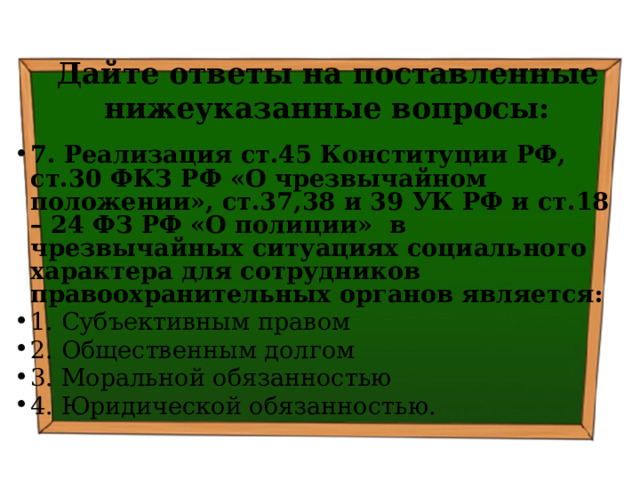 Дайте ответы на поставленные нижеуказанные вопросы: 7. Реализация ст.45 Конституции РФ, ст.30 ФКЗ РФ «О чрезвычайном положении», ст.37,38 и 39 УК РФ и ст.18 – 24 ФЗ РФ «О полиции» в чрезвычайных ситуациях социального характера для сотрудников правоохранительных органов является: 1. Субъективным правом ⁭ 2. Общественным долгом ⁭ 3. Моральной обязанностью ⁭ 4. Юридической обязанностью. 