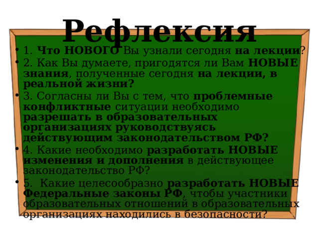 Рефлексия 1. Что НОВОГО Вы узнали сегодня на лекции ? 2. Как Вы думаете, пригодятся ли Вам НОВЫЕ знания , полученные сегодня на лекции, в реальной жизни? 3. Согласны ли Вы с тем, что проблемные конфликтные ситуации необходимо разрешать в образовательных организациях руководствуясь действующим законодательством РФ? 4. Какие необходимо разработать НОВЫЕ изменения и дополнения в действующее законодательство РФ? 5. Какие целесообразно разработать НОВЫЕ Федеральные законы РФ , чтобы участники образовательных отношений в образовательных организациях находились в безопасности? 