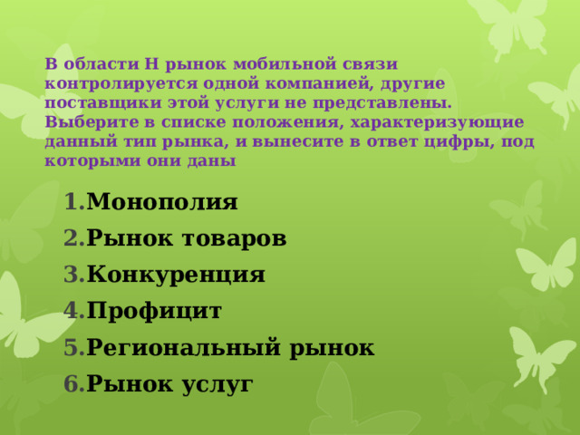    В области Н рынок мобильной связи контролируется одной компанией, другие поставщики этой услуги не представлены. Выберите в списке положения, характеризующие данный тип рынка, и вынесите в ответ цифры, под которыми они даны   Монополия Рынок товаров Конкуренция Профицит Региональный рынок Рынок услуг 