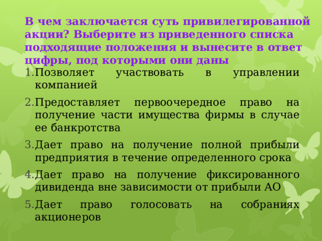  В чем заключается суть привилегированной акции? Выберите из приведенного списка подходящие положения и вынесите в ответ цифры, под которыми они даны   Позволяет участвовать в управлении компанией Предоставляет первоочередное право на получение части имущества фирмы в случае ее банкротства Дает право на получение полной прибыли предприятия в течение определенного срока Дает право на получение фиксированного дивиденда вне зависимости от прибыли АО Дает право голосовать на собраниях акционеров 