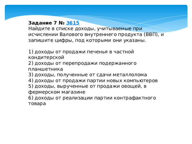 Задание 7 №  3615 Найдите в списке доходы, учитываемые при исчислении Валового внутреннего продукта (ВВП), и запишите цифры, под которыми они указаны.   1) доходы от продажи печенья в частной кондитерской 2) доходы от перепродажи подержанного планшетника 3) доходы, полученные от сдачи металлолома 4) доходы от продажи партии новых компьютеров 5) доходы, вырученные от продажи овощей, в фермерском магазине 6) доходы от реализации партии контрафактного товара 