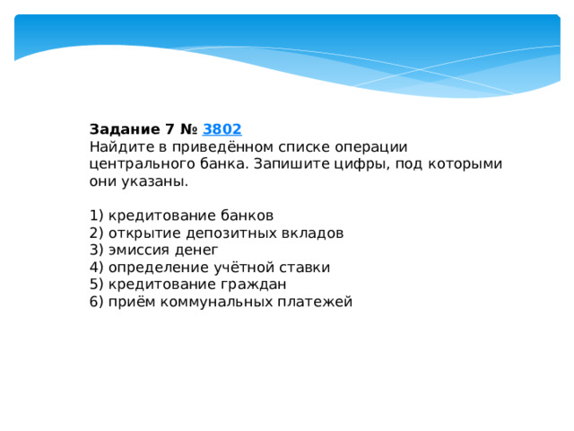 задание 7 № 3802 найдите в приведённом списке операции центрального банка. запишите цифры, под которыми они указаны. 1) кредитование банков 2) открытие депозитных вкладов 3) эмиссия денег 4) определение учётной ставки 5) кредитование граждан 6) приём коммунальных платежей 