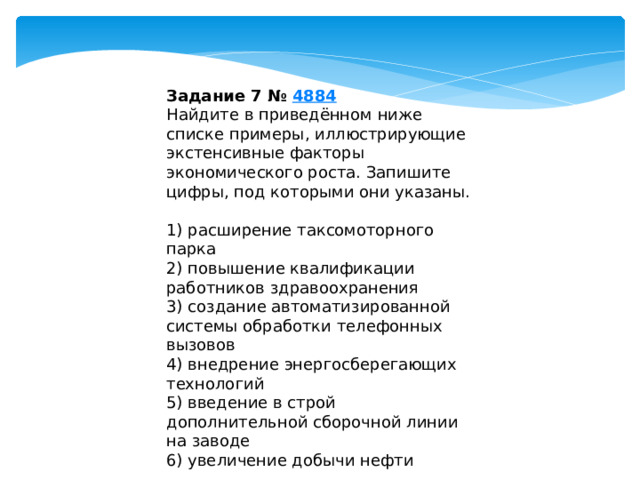 Задание 7 №  4884 Найдите в приведённом ниже списке примеры, иллюстрирующие экстенсивные факторы экономического роста. Запишите цифры, под которыми они указаны.   1) расширение таксомоторного парка 2) повышение квалификации работников здравоохранения 3) создание автоматизированной системы обработки телефонных вызовов 4) внедрение энергосберегающих технологий 5) введение в строй дополнительной сборочной линии на заводе 6) увеличение добычи нефти 