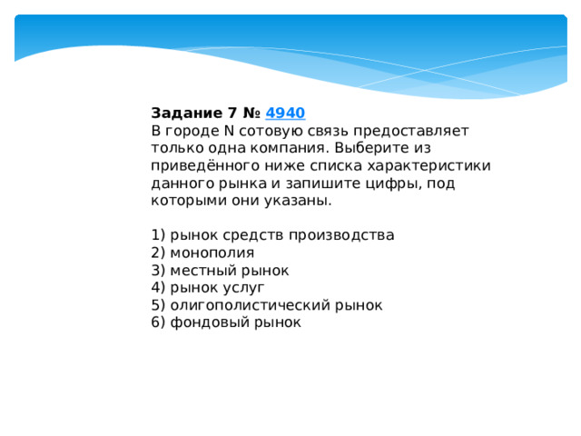 Задание 7 №  4940 В городе N сотовую связь предоставляет только одна компания. Выберите из приведённого ниже списка характеристики данного рынка и запишите цифры, под которыми они указаны.   1) рынок средств производства 2) монополия 3) местный рынок 4) рынок услуг 5) олигополистический рынок 6) фондовый рынок 